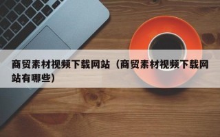 焦作商贸素材视频下载网站（商贸素材视频下载网站有哪些）