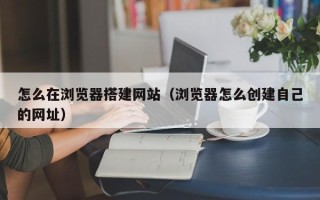 焦作怎么在浏览器搭建网站（浏览器怎么创建自己的网址）