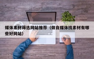 焦作媒体素材筛选网站推荐（做自媒体找素材有哪些好网站）