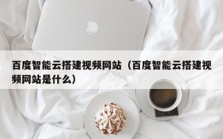 焦作百度智能云搭建视频网站（百度智能云搭建视频网站是什么）