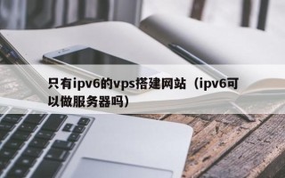 焦作只有ipv6的vps搭建网站（ipv6可以做服务器吗）