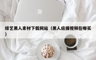 焦作综艺黑人素材下载网站（黑人应援视频在哪买）